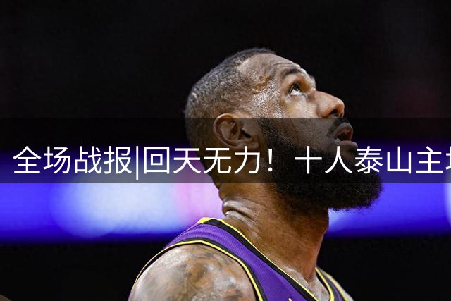 全场战报|回天无力！十人泰山主场1：1战平深圳新鹏城