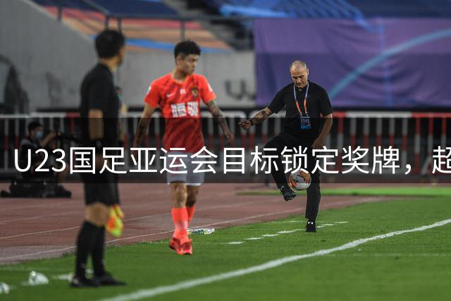 U23国足亚运会目标锁定奖牌，超龄球员或淘汰赛登场